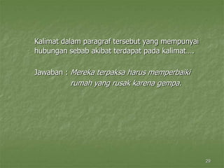 29
Kalimat dalam paragraf tersebut yang mempunyai
hubungan sebab akibat terdapat pada kalimat….
Jawaban : Mereka terpaksa harus memperbaiki
rumah yang rusak karena gempa.
 