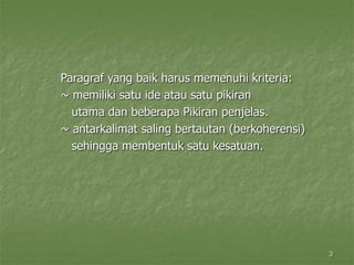 3
Paragraf yang baik harus memenuhi kriteria:
~ memiliki satu ide atau satu pikiran
utama dan beberapa Pikiran penjelas.
~ antarkalimat saling bertautan (berkoherensi)
sehingga membentuk satu kesatuan.
 
