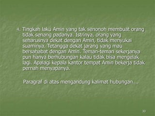30
4. Tingkah laku Amin yang tak senonoh membuat orang
tidak senang padanya. Istrinya, orang yang
seharusnya dekat dengan Amin, tidak menyukai
suaminya. Tetangga dekat jarang yang mau
bersahabat dengan Amin. Teman-teman sekerjanya
pun hanya berhubungan kalau tidak bisa mengelak
lagi. Apalagi kepala kantor tempat Amin bekerja tidak
pernah menyapanya.
Paragraf di atas mengandung kalimat hubungan….
 