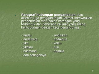 4
 Paragraf hubungan pengandaian atau
disebut juga penggabungan kalimat menyatakan
pengandaian merupakan karangan yang
terbentuk dari beberapa kalimat yang saling
berhubungan dengan kata penghubung :
- andai - andaikan
- andaikata - andaipun
- jika - kalau
- jikalau - bila
- bilamana - apabila
- dan sebagainya
 