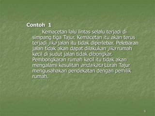 5
Contoh 1
Kemacetan lalu lintas selalu terjadi di
simpang tiga Tajur. Kemacetan itu akan terus
terjadi jika jalan itu tidak diperlebar. Pelebaran
jalan tidak akan dapat dilakukan jika rumah
kecil di sudut jalan tidak dibongkar.
Pembongkaran rumah kecil itu tidak akan
mengalami kesulitan andaikata Lurah Tajur
mengusahakan pendekatan dengan pemilik
rumah.
 