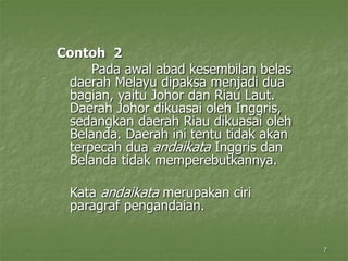7
Contoh 2
Pada awal abad kesembilan belas
daerah Melayu dipaksa menjadi dua
bagian, yaitu Johor dan Riau Laut.
Daerah Johor dikuasai oleh Inggris,
sedangkan daerah Riau dikuasai oleh
Belanda. Daerah ini tentu tidak akan
terpecah dua andaikata Inggris dan
Belanda tidak memperebutkannya.
Kata andaikata merupakan ciri
paragraf pengandaian.
 