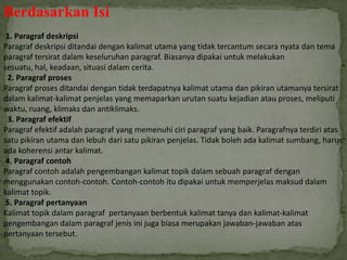 Berdasarkan Isi
1. Paragraf deskripsi
Paragraf deskripsi ditandai dengan kalimat utama yang tidak tercantum secara nyata dan tema
paragraf tersirat dalam keseluruhan paragraf. Biasanya dipakai untuk melakukan
sesuatu, hal, keadaan, situasi dalam cerita.
2. Paragraf proses
Paragraf proses ditandai dengan tidak terdapatnya kalimat utama dan pikiran utamanya tersirat
dalam kalimat-kalimat penjelas yang memaparkan urutan suatu kejadian atau proses, meliputi
waktu, ruang, klimaks dan antiklimaks.
3. Paragraf efektif
Paragraf efektif adalah paragraf yang memenuhi ciri paragraf yang baik. Paragrafnya terdiri atas
satu pikiran utama dan lebuh dari satu pikiran penjelas. Tidak boleh ada kalimat sumbang, harus
ada koherensi antar kalimat.
4. Paragraf contoh
Paragraf contoh adalah pengembangan kalimat topik dalam sebuah paragraf dengan
menggunakan contoh-contoh. Contoh-contoh itu dipakai untuk memperjelas maksud dalam
kalimat topik.
5. Paragraf pertanyaan
Kalimat topik dalam paragraf pertanyaan berbentuk kalimat tanya dan kalimat-kalimat
pengembangan dalam paragraf jenis ini juga biasa merupakan jawaban-jawaban atas
pertanyaan tersebut.
 