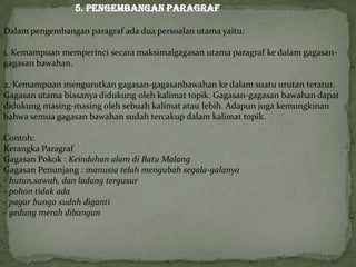 5. Pengembangan Paragraf
Dalam pengembangan paragraf ada dua persoalan utama yaitu:
1. Kemampuan memperinci secara maksimalgagasan utama paragraf ke dalam gagasan-
gagasan bawahan.
2. Kemampuan mengurutkan gagasan-gagasanbawahan ke dalam suatu urutan teratur.
Gagasan utama biasanya didukung oleh kalimat topik. Gagasan-gagasan bawahan dapat
didukung masing-masing oleh sebuah kalimat atau lebih. Adapun juga kemungkinan
bahwa semua gagasan bawahan sudah tercakup dalam kalimat topik.
Contoh:
Kerangka Paragraf
Gagasan Pokok : Keindahan alam di Batu Malang
Gagasan Penunjang : manusia telah mengubah segala-galanya
- hutan,sawah, dan ladang tergusur
- pohon tidak ada
- pagar bunga sudah diganti
- gedung merah dibangun
 