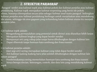 2. STRUKTUR PARAGRAF
Paragraf terdiri atas kalimat topik atau kalimat pokok dan kalimat penjelas atau kalimat
pendukung. Kalimat topik merupakan kalimat terpenting yang berisi ide pokok
alinea, biasanya ditempatkan secara jelas sebagai kalimat awal suatu paragraf. Sedangkan
kalimat penjelas atau kalimat pendukung berfungsi untuk menjelaskan atau mendukung
ide utama. sehingga ide atau gagasan yang terkandung kalam kalimat utama itu menjadi
semakin jelas.
Ciri kalimat topik adalah:
1. Mengandung permasalahan yang potensial untuk dirinci atau diuraikan lebih lanjut
2. Merupakan kalimat lengkap yang dapat berdiri sendiri
3. Mempunyai arti yang cukup jelas tanpa harus dihubungkan dengan kalimat lain
4. Dapat dibentuk tanpa bantuan kata sambung dan frasa transisi.
Ciri kalimat penjelas adalah:
1. (dari segi arti) sering merupakan kalimat yang tidak dapat berdiri sendiri
2. Arti kalimat kadang-kadang baru jelas setelah dihubungkan dengan kalimat lain
dalam paragraf
3. Pembentukannya sering memerlukan bantuan kata sambung dan frasa transisi
4. Isinya berupa rincian, keterangan, contoh, dan data lain yang mendukung kalimat
topik
 