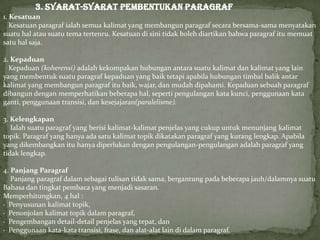 3. SYARAT-SYARAT PEMBENTUKAN PARAGRAF
1. Kesatuan
Kesatuan paragraf ialah semua kalimat yang membangun paragraf secara bersama-sama menyatakan
suatu hal atau suatu tema tertenru. Kesatuan di sini tidak boleh diartikan bahwa paragraf itu memuat
satu hal saja.
2. Kepaduan
Kepaduan (koherensi) adalah kekompakan hubungan antara suatu kalimat dan kalimat yang lain
yang membentuk suatu paragraf kepaduan yang baik tetapi apabila hubungan timbal balik antar
kalimat yang membangun paragraf itu baik, wajar, dan mudah dipahami. Kepaduan sebuah paragraf
dibangun dengan memperhatikan beberapa hal, seperti pengulangan kata kunci, penggunaan kata
ganti, penggunaan transisi, dan kesejajaran(paralelisme).
3. Kelengkapan
Ialah suatu paragraf yang berisi kalimat-kalimat penjelas yang cukup untuk menunjang kalimat
topik. Paragraf yang hanya ada satu kalimat topik dikatakan paragraf yang kurang lengkap. Apabila
yang dikembangkan itu hanya diperlukan dengan pengulangan-pengulangan adalah paragraf yang
tidak lengkap.
4. Panjang Paragraf
Panjang paragraf dalam sebagai tulisan tidak sama, bergantung pada beberapa jauh/dalamnya suatu
Bahasa dan tingkat pembaca yang menjadi sasaran.
Memperhitungkan, 4 hal :
· Penyusunan kalimat topik,
· Penonjolan kalimat topik dalam paragraf,
· Pengembangan detail-detail penjelas yang tepat, dan
· Penggunaan kata-kata transisi, frase, dan alat-alat lain di dalam paragraf.
 