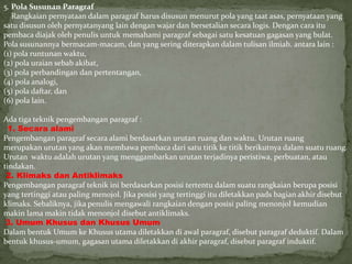 5. Pola Susunan Paragraf
Rangkaian pernyataan dalam paragraf harus disusun menurut pola yang taat asas, pernyataan yang
satu disusun oleh pernyatanyang lain dengan wajar dan bersetalian secara logis. Dengan cara itu
pembaca diajak oleh penulis untuk memahami paragraf sebagai satu kesatuan gagasan yang bulat.
Pola susunannya bermacam-macam, dan yang sering diterapkan dalam tulisan ilmiah. antara lain :
(1) pola runtunan waktu,
(2) pola uraian sebab akibat,
(3) pola perbandingan dan pertentangan,
(4) pola analogi,
(5) pola daftar, dan
(6) pola lain.
Ada tiga teknik pengembangan paragraf :
1. Secara alami
Pengembangan paragraf secara alami berdasarkan urutan ruang dan waktu. Urutan ruang
merupakan urutan yang akan membawa pembaca dari satu titik ke titik berikutnya dalam suatu ruang.
Urutan waktu adalah urutan yang menggambarkan urutan terjadinya peristiwa, perbuatan, atau
tindakan.
2. Klimaks dan Antiklimaks
Pengembangan paragraf teknik ini berdasarkan posisi tertentu dalam suatu rangkaian berupa posisi
yang tertinggi atau paling menojol. Jika posisi yang tertinggi itu diletakkan pads bagian akhir disebut
klimaks. Sebaliknya, jika penulis mengawali rangkaian dengan posisi paling menonjol kemudian
makin lama makin tidak menonjol disebut antiklimaks.
3. Umum Khusus dan Khusus Umum
Dalam bentuk Umum ke Khusus utama diletakkan di awal paragraf, disebut paragraf deduktif. Dalam
bentuk khusus-umum, gagasan utama diletakkan di akhir paragraf, disebut paragraf induktif.
 