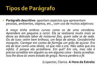  Parágrafo descritivo: apontam aspectos que apresentam
pessoas, ambientes, objetos, etc., com uso de muitos adjetivos:
A moça tinha ombros curvos como os de uma cerzideira.
Aprendera em pequena a cerzir. Ela se realizaria muito mais se
desse ao delicado labor de restaurar fios, quem sabe se de seda.
Ou de luxo: cetim bem brilhoso, um beijo de almas. Cerzideirinha
mosquito. Carregar em costas de formiga um grão de açúcar. Era
ela de leve como uma idiota, só que não o era. Não sabia que era
infeliz. É porque ela acreditava. Em quê? Em vós, mas não é
preciso acreditar em alguém ou em alguma coisa - basta acreditar.
Isso lhe dava às vezes estado de graça. Nunca perdera a fé.
(Lispector, Clarice. A Hora da Estrela)
 