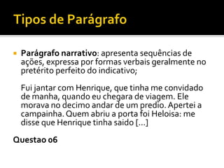  Parágrafo narrativo: apresenta sequências de
ações, expressa por formas verbais geralmente no
pretérito perfeito do indicativo;
Fui jantar com Henrique, que tinha me convidado
de manha, quando eu chegara de viagem. Ele
morava no decimo andar de um predio.Apertei a
campainha.Quem abriu a porta foi Heloisa: me
disse que Henrique tinha saido [...]
Questao 06
 