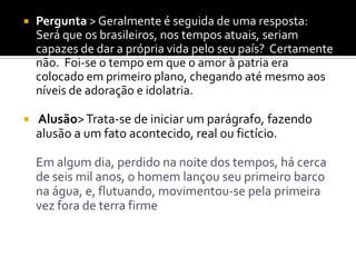  Pergunta > Geralmente é seguida de uma resposta:
Será que os brasileiros, nos tempos atuais, seriam
capazes de dar a própria vida pelo seu país? Certamente
não. Foi-se o tempo em que o amor à patria era
colocado em primeiro plano, chegando até mesmo aos
níveis de adoração e idolatria.
 Alusão>Trata-se de iniciar um parágrafo, fazendo
alusão a um fato acontecido, real ou fictício.
Em algum dia, perdido na noite dos tempos, há cerca
de seis mil anos, o homem lançou seu primeiro barco
na água, e, flutuando, movimentou-se pela primeira
vez fora de terra firme
 