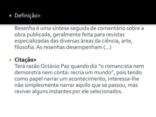  Definição>
Resenha é uma síntese seguida de comentário sobre a
obra publicada, geralmente feita para revistas
especializadas das diversas áreas da ciência, arte,
filosofia.As resenhas desempenham (...)
 Citação>
Terá razão Octávio Paz quando diz “o romancista nem
demonstra nem conta: recria um mundo”, pois tendo
como papel narrar um acontecimento, interessa-lhe
não simplesmente narrar aquilo que se passou, mas
reviver alguns instantes por ele selecionados.
 