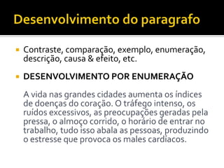  Contraste, comparação, exemplo, enumeração,
descrição, causa & efeito, etc.
 DESENVOLVIMENTO POR ENUMERAÇÃO
A vida nas grandes cidades aumenta os índices
de doenças do coração. O tráfego intenso, os
ruídos excessivos, as preocupações geradas pela
pressa, o almoço corrido, o horário de entrar no
trabalho, tudo isso abala as pessoas, produzindo
o estresse que provoca os males cardíacos.
 