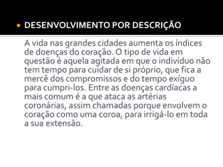  DESENVOLVIMENTO POR DESCRIÇÃO
A vida nas grandes cidades aumenta os índices
de doenças do coração. O tipo de vida em
questão é aquela agitada em que o indivíduo não
tem tempo para cuidar de si próprio, que fica a
mercê dos compromissos e do tempo exíguo
para cumpri-los. Entre as doenças cardíacas a
mais comum é a que ataca as artérias
coronárias, assim chamadas porque envolvem o
coração como uma coroa, para irrigá-lo em toda
a sua extensão.
 