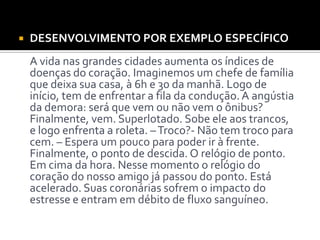  DESENVOLVIMENTO POR EXEMPLO ESPECÍFICO
A vida nas grandes cidades aumenta os índices de
doenças do coração. Imaginemos um chefe de família
que deixa sua casa, à 6h e 30 da manhã. Logo de
início, tem de enfrentar a fila da condução.A angústia
da demora: será que vem ou não vem o ônibus?
Finalmente, vem. Superlotado. Sobe ele aos trancos,
e logo enfrenta a roleta. –Troco?- Não tem troco para
cem. – Espera um pouco para poder ir à frente.
Finalmente, o ponto de descida. O relógio de ponto.
Em cima da hora. Nesse momento o relógio do
coração do nosso amigo já passou do ponto. Está
acelerado. Suas coronárias sofrem o impacto do
estresse e entram em débito de fluxo sanguíneo.
 