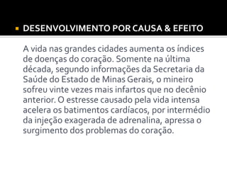  DESENVOLVIMENTO POR CAUSA & EFEITO
A vida nas grandes cidades aumenta os índices
de doenças do coração. Somente na última
década, segundo informações da Secretaria da
Saúde do Estado de Minas Gerais, o mineiro
sofreu vinte vezes mais infartos que no decênio
anterior. O estresse causado pela vida intensa
acelera os batimentos cardíacos, por intermédio
da injeção exagerada de adrenalina, apressa o
surgimento dos problemas do coração.
 