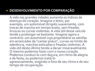  DESENVOLVIMENTO POR COMPARAÇÃO
A vida nas grandes cidades aumenta os índices de
doenças do coração. Imagine o leitor, por
exemplo, um automóvel dirigido suavemente, com
trocas de marcha em tempo exato, sem freadas
bruscas ou curvas violentas. A vida útil desse veículo
tende a prolongar-se bastante. Imagine agora o
contrário: um automóvel cujo proprietário se satisfaz
em arrancadas de “cantar pneus”, curvas no limite de
aderência, marchas esticadas e freadas violentas. A
vida útil deste último tende a decair miseravelmente.
O mesmo podemos fazer com o nosso coração.
Podemos conduzi-lo com doçura, em ritmo de alegria
e de festa, ou podemos tratá-lo
agressivamente, exigindo-o fora de seu ritmo e de seu
tempo de recuperação.
 