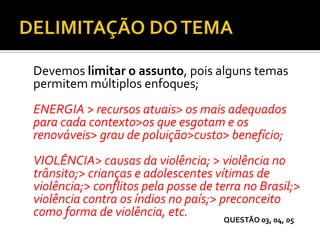 Devemos limitar o assunto, pois alguns temas
permitem múltiplos enfoques;
ENERGIA > recursos atuais> os mais adequados
para cada contexto>os que esgotam e os
renováveis> grau de poluição>custo> benefício;
VIOLÊNCIA> causas da violência; > violência no
trânsito;> crianças e adolescentes vítimas de
violência;> conflitos pela posse de terra no Brasil;>
violência contra os índios no país;> preconceito
como forma de violência, etc. QUESTÃO 03, 04, 05
 