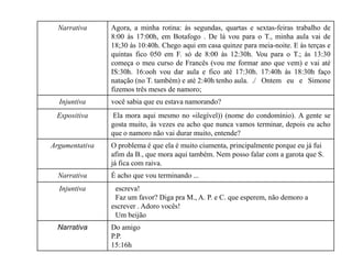 Narrativa Agora, a minha rotina: às segundas, quartas e sextas-feiras trabalho de
8:00 às 17:00h, em Botafogo . De lá vou para o T., minha aula vai de
18;30 às 10:40h. Chego aqui em casa quinze para meia-noite. E às terças e
quintas fico 050 em F. só de 8:00 às 12:30h. Vou para o T.; às 13:30
começa o meu curso de Francês (vou me formar ano que vem) e vai até
IS:30h. 16:ooh vou dar aula e fico até 17:30h. 17:40h às 18:30h faço
natação (no T. também) e até 2:40h tenho aula. ./ Ontem eu e Simone
fizemos três meses de namoro;
Injuntiva você sabia que eu estava namorando?
Expositiva Ela mora aqui mesmo no «ilegível)) (nome do condomínio). A gente se
gosta muito, às vezes eu acho que nunca vamos terminar, depois eu acho
que o namoro não vai durar muito, entende?
Argumentativa O problema é que ela é muito ciumenta, principalmente porque eu já fui
afim da B., que mora aqui também. Nem posso falar com a garota que S.
já fica com raiva.
Narrativa É acho que vou terminando ...
Injuntiva escreva!
Faz um favor? Diga pra M., A. P. e C. que esperem, não demoro a
escrever . Adoro vocês!
Um beijão
Narrativa Do amigo
P.P.
15:16h
 