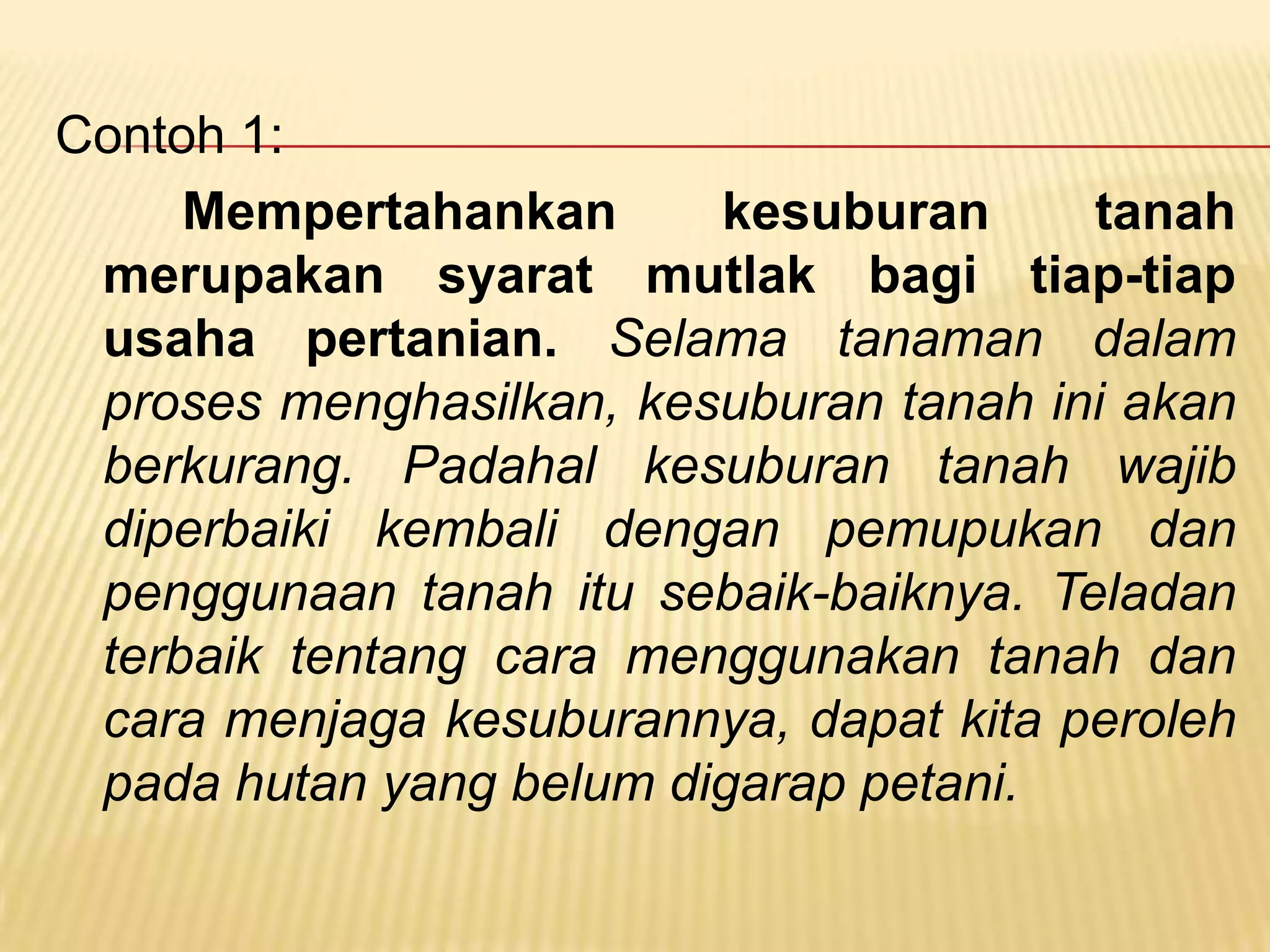 Contoh 1:
     Mempertahankan      kesuburan      tanah
 merupakan syarat mutlak bagi tiap-tiap
 usaha pertanian. Selama tanaman dalam
 proses menghasilkan, kesuburan tanah ini akan
 berkurang. Padahal kesuburan tanah wajib
 diperbaiki kembali dengan pemupukan dan
 penggunaan tanah itu sebaik-baiknya. Teladan
 terbaik tentang cara menggunakan tanah dan
 cara menjaga kesuburannya, dapat kita peroleh
 pada hutan yang belum digarap petani.
 