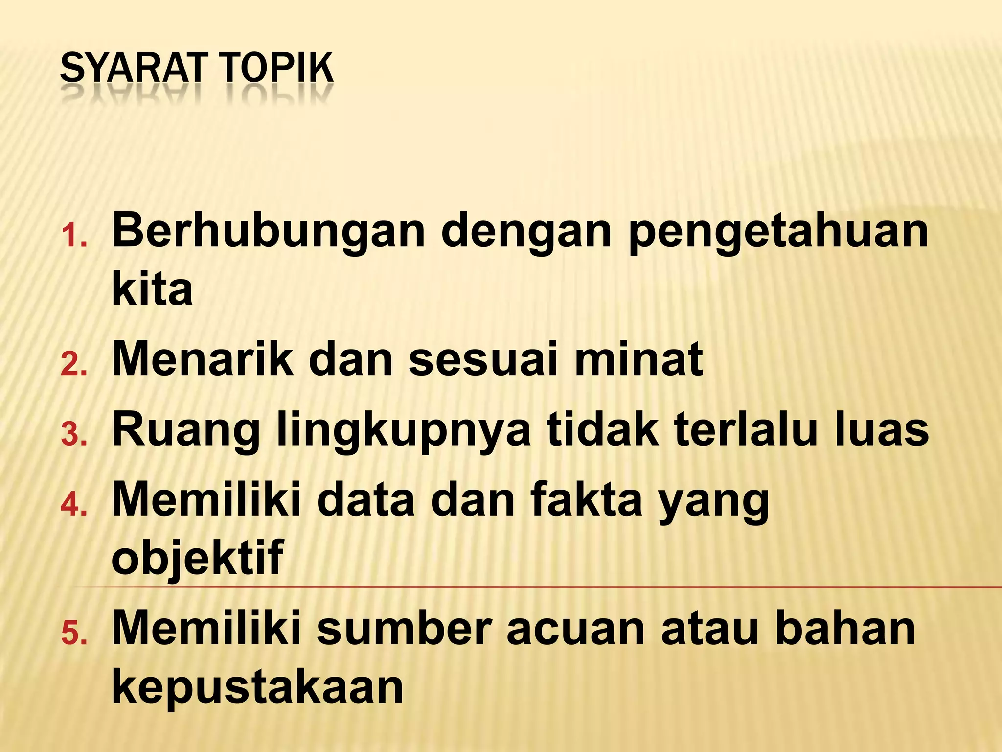 SYARAT TOPIK


1.   Berhubungan dengan pengetahuan
     kita
2.   Menarik dan sesuai minat
3.   Ruang lingkupnya tidak terlalu luas
4.   Memiliki data dan fakta yang
     objektif
5.   Memiliki sumber acuan atau bahan
     kepustakaan
 