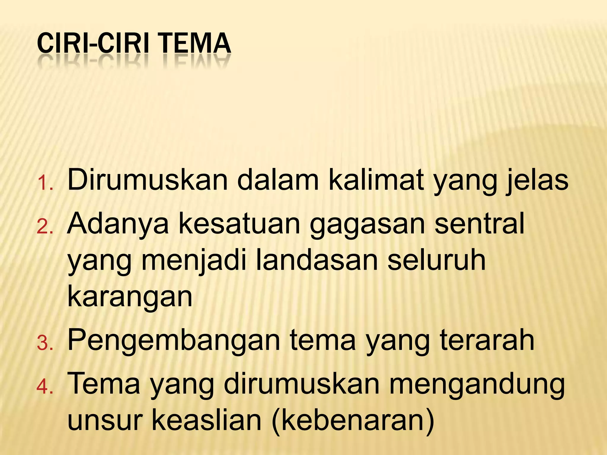 CIRI-CIRI TEMA



1.   Dirumuskan dalam kalimat yang jelas
2.   Adanya kesatuan gagasan sentral
     yang menjadi landasan seluruh
     karangan
3.   Pengembangan tema yang terarah
4.   Tema yang dirumuskan mengandung
     unsur keaslian (kebenaran)
 