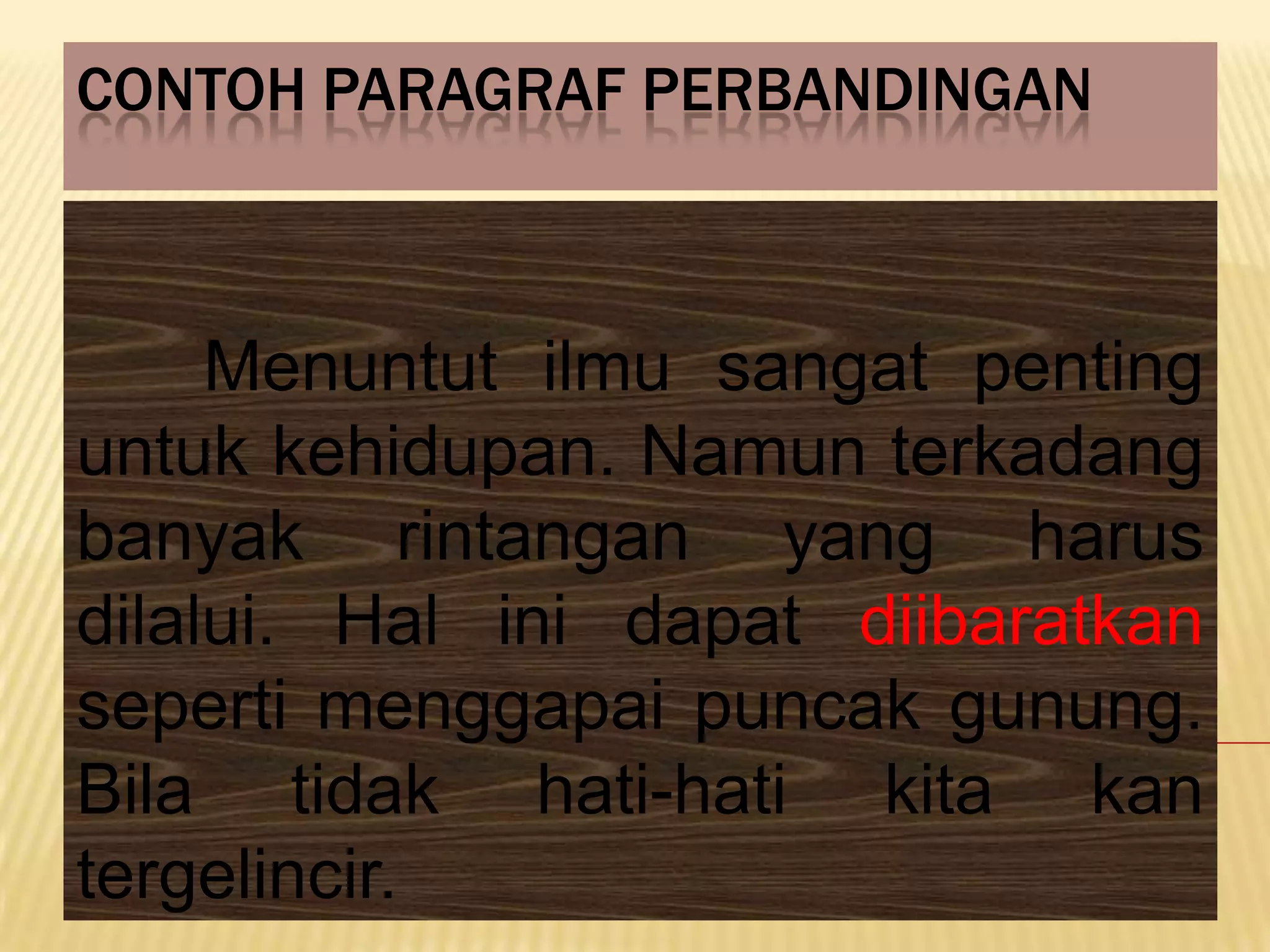 CONTOH PARAGRAF PERBANDINGAN



     Menuntut ilmu sangat penting
untuk kehidupan. Namun terkadang
banyak rintangan yang harus
dilalui. Hal ini dapat diibaratkan
seperti menggapai puncak gunung.
Bila tidak hati-hati kita kan
tergelincir.
 