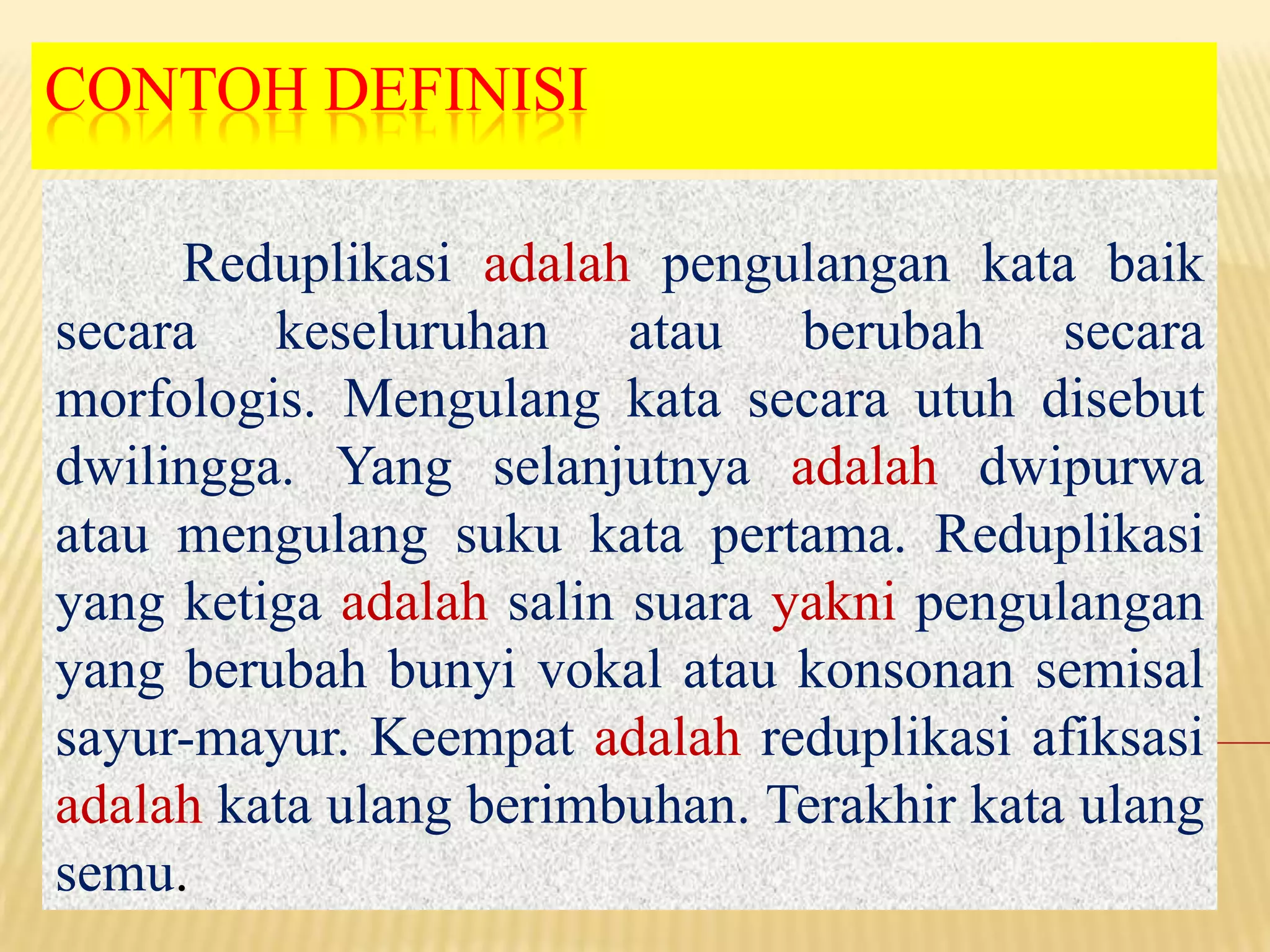 CONTOH DEFINISI

     Reduplikasi adalah pengulangan kata baik
secara keseluruhan atau berubah secara
morfologis. Mengulang kata secara utuh disebut
dwilingga. Yang selanjutnya adalah dwipurwa
atau mengulang suku kata pertama. Reduplikasi
yang ketiga adalah salin suara yakni pengulangan
yang berubah bunyi vokal atau konsonan semisal
sayur-mayur. Keempat adalah reduplikasi afiksasi
adalah kata ulang berimbuhan. Terakhir kata ulang
semu.
 