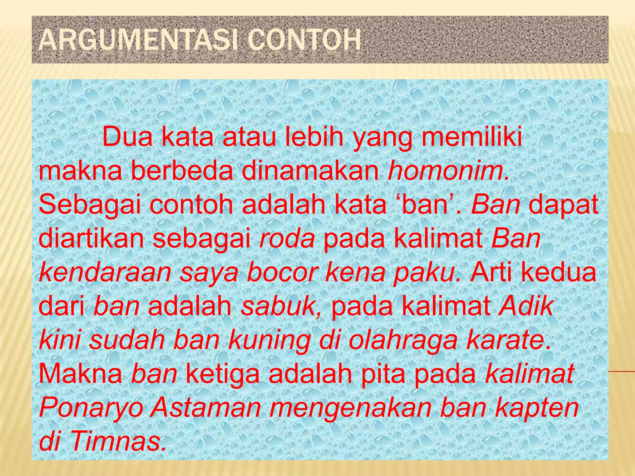 ARGUMENTASI CONTOH


      Dua kata atau lebih yang memiliki
makna berbeda dinamakan homonim.
Sebagai contoh adalah kata ‘ban’. Ban dapat
diartikan sebagai roda pada kalimat Ban
kendaraan saya bocor kena paku. Arti kedua
dari ban adalah sabuk, pada kalimat Adik
kini sudah ban kuning di olahraga karate.
Makna ban ketiga adalah pita pada kalimat
Ponaryo Astaman mengenakan ban kapten
di Timnas.
 
