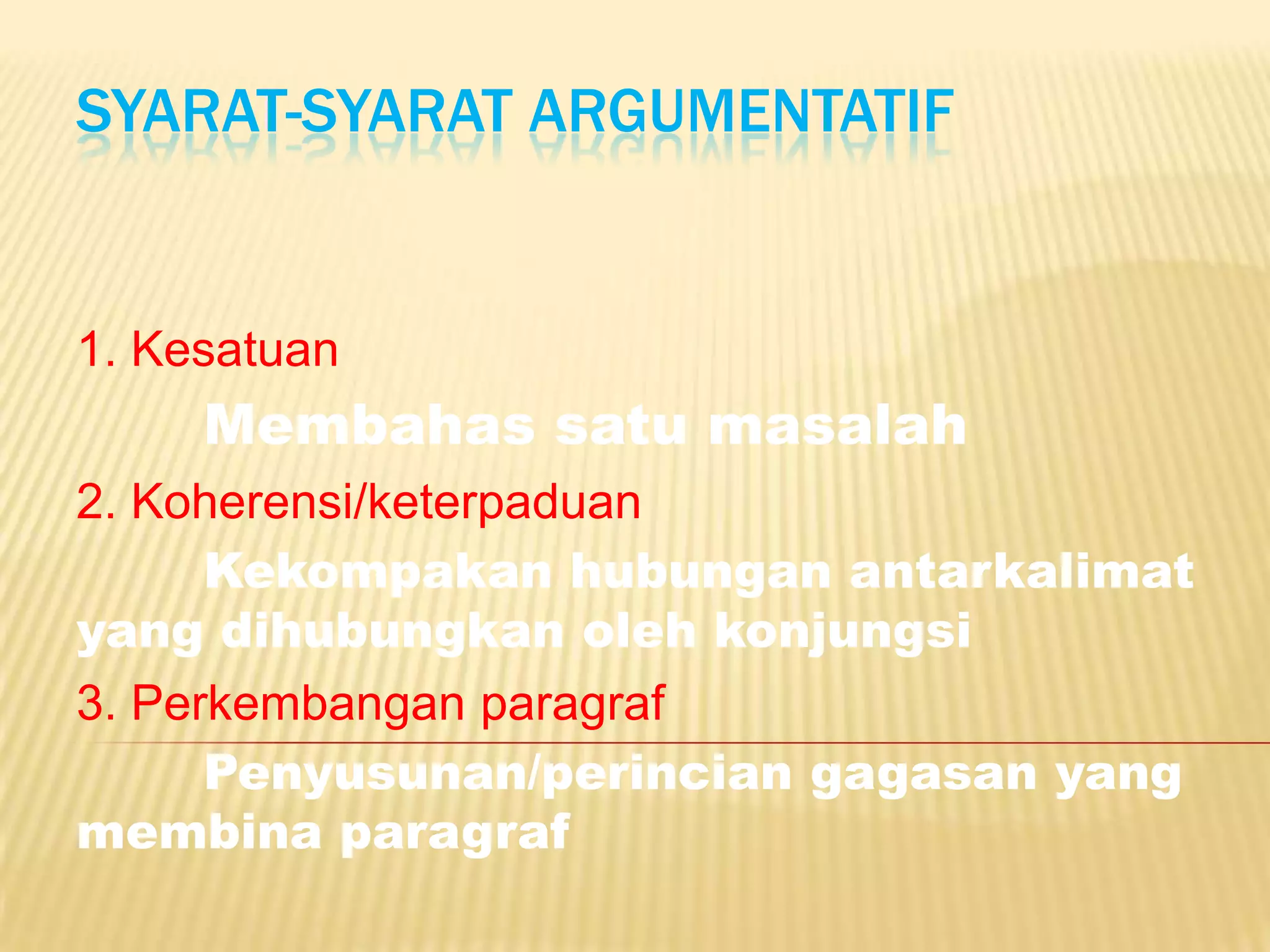 SYARAT-SYARAT ARGUMENTATIF


1. Kesatuan
     Membahas satu masalah
2. Koherensi/keterpaduan
      Kekompakan hubungan antarkalimat
yang dihubungkan oleh konjungsi
3. Perkembangan paragraf
      Penyusunan/perincian gagasan yang
membina paragraf
 