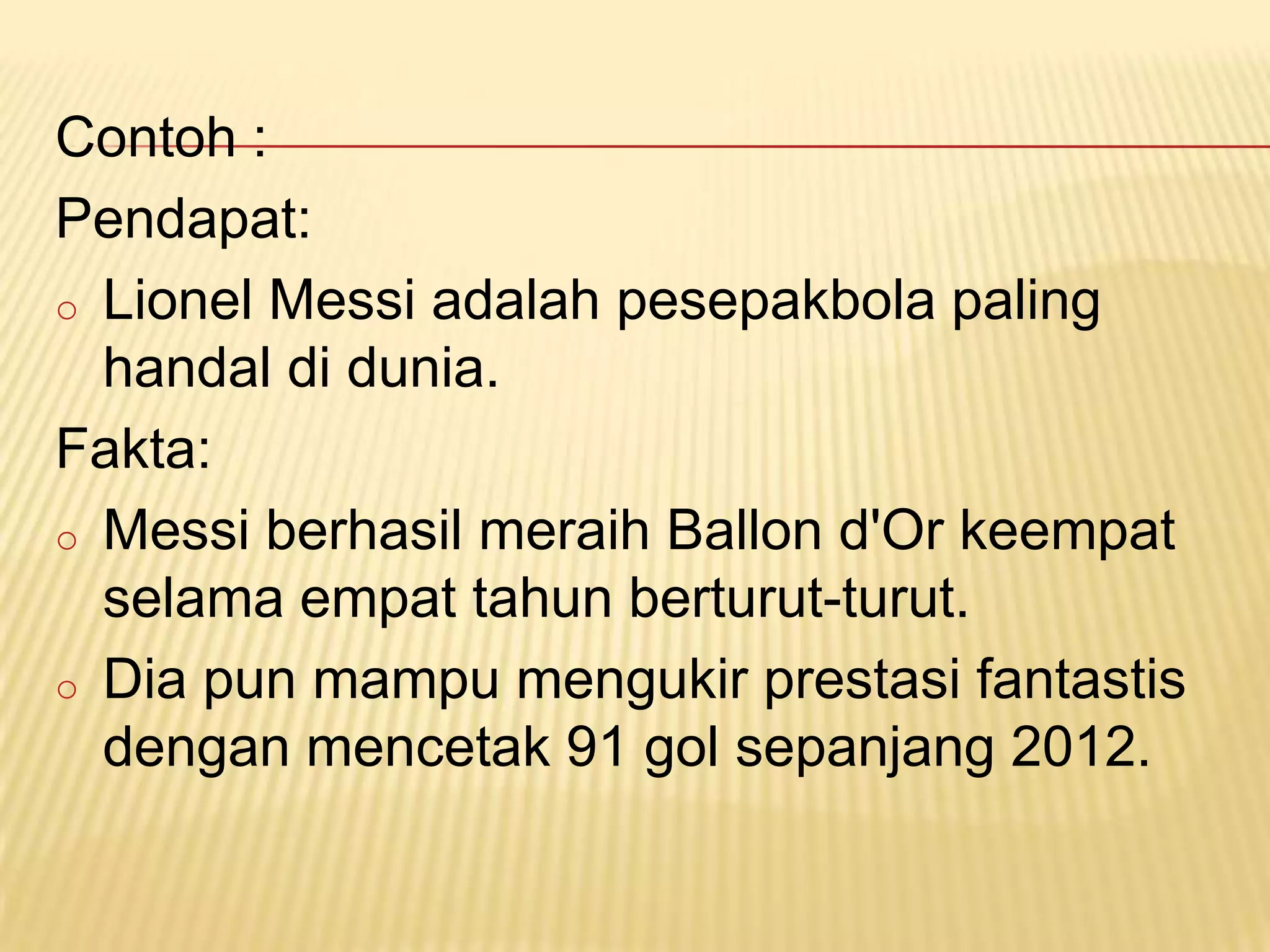 Contoh :
Pendapat:
o Lionel Messi adalah pesepakbola paling
  handal di dunia.
Fakta:
o Messi berhasil meraih Ballon d'Or keempat
  selama empat tahun berturut-turut.
o Dia pun mampu mengukir prestasi fantastis
  dengan mencetak 91 gol sepanjang 2012.
 