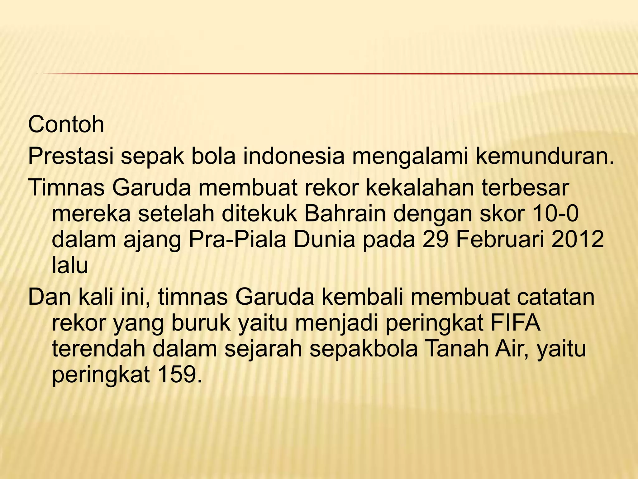 Contoh
Prestasi sepak bola indonesia mengalami kemunduran.
Timnas Garuda membuat rekor kekalahan terbesar
  mereka setelah ditekuk Bahrain dengan skor 10-0
  dalam ajang Pra-Piala Dunia pada 29 Februari 2012
  lalu
Dan kali ini, timnas Garuda kembali membuat catatan
  rekor yang buruk yaitu menjadi peringkat FIFA
  terendah dalam sejarah sepakbola Tanah Air, yaitu
  peringkat 159.
 