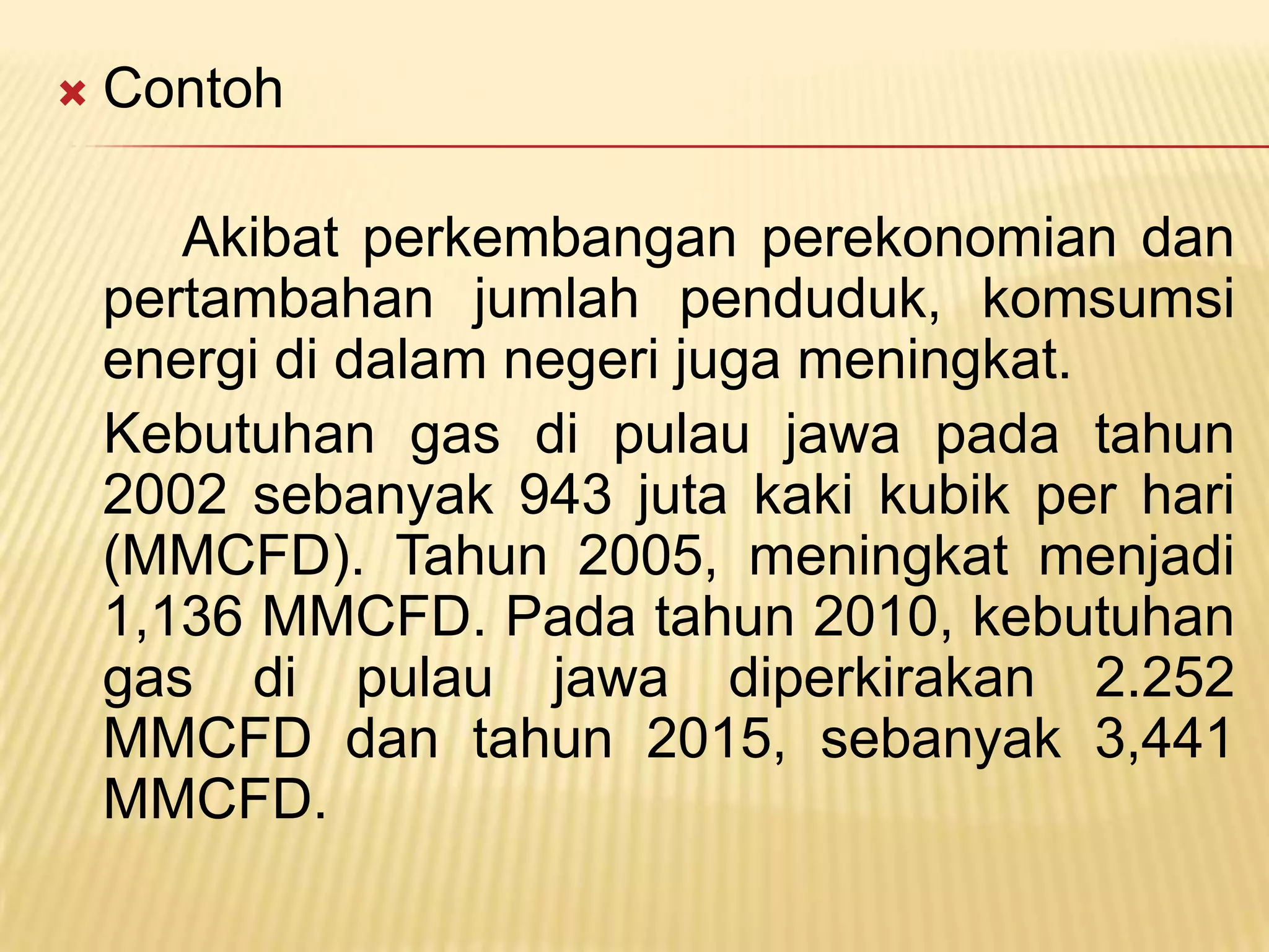    Contoh

       Akibat perkembangan perekonomian dan
    pertambahan jumlah penduduk, komsumsi
    energi di dalam negeri juga meningkat.
    Kebutuhan gas di pulau jawa pada tahun
    2002 sebanyak 943 juta kaki kubik per hari
    (MMCFD). Tahun 2005, meningkat menjadi
    1,136 MMCFD. Pada tahun 2010, kebutuhan
    gas di pulau jawa diperkirakan 2.252
    MMCFD dan tahun 2015, sebanyak 3,441
    MMCFD.
 
