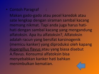 Contoh Paragraf  : Makan gado-gado atau pecel karedok atau sate lengkap dengan siraman sambal kacang memang nikmat. Tapi anda juga harus hati-hati dengan sambal kacang yang mengandung alfatoksin. Apa itu alfatoksin?, Alfatoksin adalah racun yang bersifat karsinogenik (memicu kanker) yang diproduksi oleh kapang  Aspergillus flavus  atau yang biasa disebut A.flavus. Konsumsi alfatoksin bisa menyebabkan kanker hati bahkan menimbulkan kematian. 