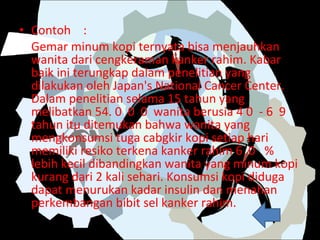 Contoh : Gemar minum kopi ternyata bisa menjauhkan wanita dari cengkeraman kanker rahim. Kabar baik ini terungkap dalam penelitian yang dilakukan oleh Japan's National Cancer Center. Dalam penelitian selama 15 tahun yang melibatkan 54. 0  0  0  wanita berusia 4 0  - 6  9 tahun itu ditemukan bahwa wanita yang mengkonsumsi tuga cabgkir kopi setiap hari memiliki resiko terkena kanker rahim 6  0  %  lebih kecil dibandingkan wanita yang minum kopi kurang dari 2 kali sehari. Konsumsi kopi diduga dapat menurukan kadar insulin dan menahan perkembangan bibit sel kanker rahim. 