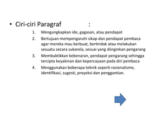 Ciri-ciri Paragraf :  Mengungkapkan ide, gagasan, atau pendapat Bertujuan mempengaruhi sikap dan pendapat pembaca agar mereka mau berbuat, bertindak atau melakukan sesuatu secara sukarela, sesuai yang diinginkan pengarang Membuktikkan kebenaran, pendapat pengarang sehingga tercipta keyakinan dan kepercayaan pada diri pembaca Menggunakan beberapa teknik seperti rasionalisme, identifikasi, sugesti, proyeksi dan penggantian.  
