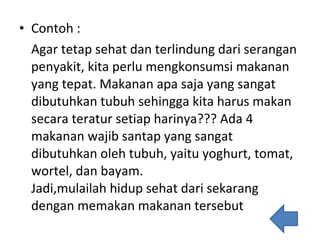 Contoh : Agar tetap sehat dan terlindung dari serangan penyakit, kita perlu mengkonsumsi makanan yang tepat. Makanan apa saja yang sangat dibutuhkan tubuh sehingga kita harus makan secara teratur setiap harinya??? Ada 4 makanan wajib santap yang sangat dibutuhkan oleh tubuh, yaitu yoghurt, tomat, wortel, dan bayam. Jadi,mulailah hidup sehat dari sekarang dengan memakan makanan tersebut 