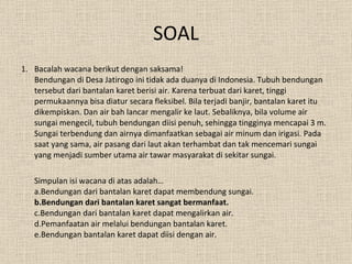 SOAL Bacalah wacana berikut dengan saksama! Bendungan di Desa Jatirogo ini tidak ada duanya di Indonesia. Tubuh bendungan tersebut dari bantalan karet berisi air. Karena terbuat dari karet, tinggi permukaannya bisa diatur secara fleksibel. Bila terjadi banjir, bantalan karet itu dikempiskan. Dan air bah lancar mengalir ke laut. Sebaliknya, bila volume air sungai mengecil, tubuh bendungan diisi penuh, sehingga tingginya mencapai 3 m. Sungai terbendung dan airnya dimanfaatkan sebagai air minum dan irigasi. Pada saat yang sama, air pasang dari laut akan terhambat dan tak mencemari sungai yang menjadi sumber utama air tawar masyarakat di sekitar sungai. Simpulan isi wacana di atas adalah… a.Bendungan dari bantalan karet dapat membendung sungai. b.Bendungan dari bantalan karet sangat bermanfaat. c.Bendungan dari bantalan karet dapat mengalirkan air. d.Pemanfaatan air melalui bendungan bantalan karet. e.Bendungan bantalan karet dapat diisi dengan air. 