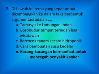 2.  Di bawah ini tema yang tepat untuk dikembangkan ke dalam teks berbentuk argumentasi adalah …. a. Tamasya ke Lamongan Indah b. Borobudur tempat terindah bagi    wisatawan c. Bercocok tanam secara hidroponik d. Cara pembuatan susu kedelai e. Kacang-kacangan bermanfaat untuk    mencegah penyakit kanker 