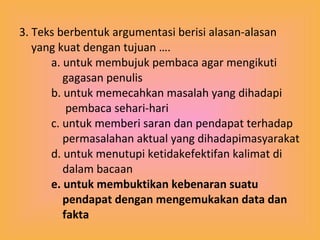 3. Teks berbentuk argumentasi berisi alasan-alasan yang kuat dengan tujuan …. a. untuk membujuk pembaca agar mengikuti    gagasan penulis b. untuk memecahkan masalah yang dihadapi    pembaca sehari-hari c. untuk memberi saran dan pendapat terhadap    permasalahan aktual yang dihadapimasyarakat d. untuk menutupi ketidakefektifan kalimat di    dalam bacaan e. untuk membuktikan kebenaran suatu    pendapat dengan mengemukakan data dan    fakta 