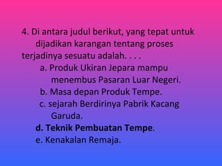 4. Di antara judul berikut, yang tepat untuk  dijadikan karangan tentang proses  terjadinya sesuatu adalah. . . .   a. Produk Ukiran Jepara mampu    menembus Pasaran Luar Negeri.   b. Masa depan Produk Tempe.   c. sejarah Berdirinya Pabrik Kacang    Garuda. d. Teknik Pembuatan Tempe . e. Kenakalan Remaja. 