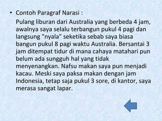 Contoh Paragraf Narasi : Pulang liburan dari Australia yang berbeda 4 jam, awalnya saya selalu terbangun pukul 4 pagi dan langsung &quot;nyala&quot; seketika sebab saya biasa bangun pukul 8 pagi waktu Australia. Bersantai 3 jam ditempat tidur di mana cahaya matahari pun belum ada sungguh hal yang tidak menyenangkan. Nafsu makan saya pun menjadi kacau. Meski saya paksa makan dengan jam Indonesia, tetap saja pukul 3 sore, di kantor, saya merasa sangat lapar. 