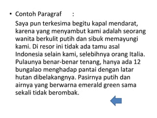 Contoh Paragraf  : Saya pun terkesima begitu kapal mendarat, karena yang menyambut kami adalah seorang wanita berkulit putih dan sibuk memayungi kami. Di resor ini tidak ada tamu asal Indonesia selain kami, selebihnya orang Italia. Pulaunya benar-benar tenang, hanya ada 12 bungalao menghadap pantai dengan latar hutan dibelakangnya. Pasirnya putih dan airnya yang berwarna emerald green sama sekali tidak berombak. 