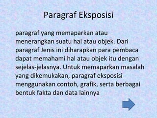 Paragraf Eksposisi paragraf yang memaparkan atau menerangkan suatu hal atau objek. Dari paragraf Jenis ini diharapkan para pembaca dapat memahami hal atau objek itu dengan sejelas-jelasnya. Untuk memaparkan masalah yang dikemukakan, paragraf eksposisi menggunakan contoh, grafik, serta berbagai bentuk fakta dan data lainnya 