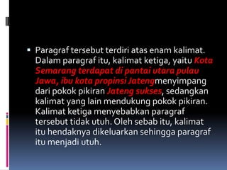  Paragraf tersebut terdiri atas enam kalimat.
  Dalam paragraf itu, kalimat ketiga, yaitu Kota
  Semarang terdapat di pantai utara pulau
  Jawa, ibu kota propinsi Jatengmenyimpang
  dari pokok pikiran Jateng sukses, sedangkan
  kalimat yang lain mendukung pokok pikiran.
  Kalimat ketiga menyebabkan paragraf
  tersebut tidak utuh. Oleh sebab itu, kalimat
  itu hendaknya dikeluarkan sehingga paragraf
  itu menjadi utuh.
 
