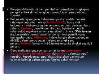  Paragraf di bawah ini memperlihatkan pemakaian ungkapan
  pengait antarkalimat yang berupa ungkapan penghubung
  transisi.
 Belum ada isyarat jelas bahwa masyarakat sudah menarik
  tabungan deposito mereka.Sementara itu, bursa efek
  Indonesia mulai guncang menampung serbuan para pemburu
  saham. Agaknya, pemilik-pemilik uang berusaha meraih
  sebanyak-banyaknya saham yang dijual di bursa. Oleh karena
  itu, bursa efek berusaha menampung minat pemilik yang
  menggebu-gebu. Akibatnya, indeks harga saham gabungan
  (IHSG) dalam tempo cepat melampaui angka 100
  persen. Bahkan, kemarin IHSG itu meloncat ke tingkat 101,828
  persen.
 Dengan dipasangnya pengait antar kalimat sementara
  itu, oleh karena itu, akibatnya, danbahkan dalam paragraf
  tersebut, kepaduan paragraf dapat dirasakan dan urutan
  kalimat-kalimat dalam paragraf itu logis dan kompak
 