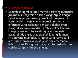  c. Isi yang memadai
 Sebuah paragraf dikatan memiliki isi yang memadai
  jika memiliki sejumlah rincian yang terpilih dengan
  patut sebagai pendukung pokok pikiran paragraf.
  Pembaca berharap akan menemukan semua
  informasi yang kerkaitan dengan pokok pikiran
  paragraf secara memadai. Pembaca akan kecewa
  bila gagasan yang terkandung dalam sebuah
  paragraf tidak jelas atau tidak didukung dengan
  rincian yang memadai. Paragraf yang hanya terdiri
  atas satu atau dua kalimat, jelas tidak memadai
  dalam hal isi. Paling tidak kalimat utama dijelaskan
  oleh beberapa kalimat penjelas.
 