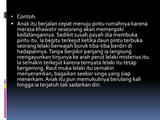 • Contoh:
 Anak itu berjalan cepat menuju pintu rumahnya karena
  merasa khawatir seseorang akan memergoki
  kedatangannya. Sedikit susah payah dia membuka
  pintu itu. Ia begitu terkejut ketika daun pintu terbuka
  seorang lelaki berwajah buruk tiba-tiba berdiri di
  hadapannya. Tanpa berpikir panjang ia langsung
  mengayunkan tinjunya ke arah perut lelaki misterius itu.
  Ia semakin terkejut karena ternyata lelaki itu tetap
  bergeming. Raut muka lelaki itu semakin
  menyeramkan, bagaikan seekor singa yang siap
  menerkam. Anak itu pun memukulinya berulang kali
  hingga ia terjatuh tak sadarkan diri.
 