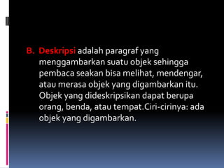 B. Deskripsi adalah paragraf yang
   menggambarkan suatu objek sehingga
   pembaca seakan bisa melihat, mendengar,
   atau merasa objek yang digambarkan itu.
   Objek yang dideskripsikan dapat berupa
   orang, benda, atau tempat.Ciri-cirinya: ada
   objek yang digambarkan.
 