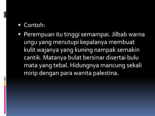  Contoh:
 Perempuan itu tinggi semampai. Jilbab warna
  ungu yang menutupi kepalanya membuat
  kulit wajanya yang kuning nampak semakin
  cantik. Matanya bulat bersinar disertai bulu
  mata yang tebal. Hidungnya mancung sekali
  mirip dengan para wanita palestina.
 