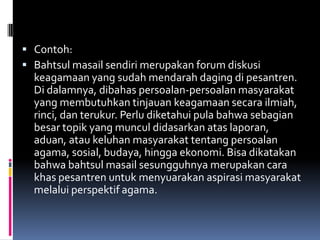  Contoh:
 Bahtsul masail sendiri merupakan forum diskusi
  keagamaan yang sudah mendarah daging di pesantren.
  Di dalamnya, dibahas persoalan-persoalan masyarakat
  yang membutuhkan tinjauan keagamaan secara ilmiah,
  rinci, dan terukur. Perlu diketahui pula bahwa sebagian
  besar topik yang muncul didasarkan atas laporan,
  aduan, atau keluhan masyarakat tentang persoalan
  agama, sosial, budaya, hingga ekonomi. Bisa dikatakan
  bahwa bahtsul masail sesungguhnya merupakan cara
  khas pesantren untuk menyuarakan aspirasi masyarakat
  melalui perspektif agama.
 